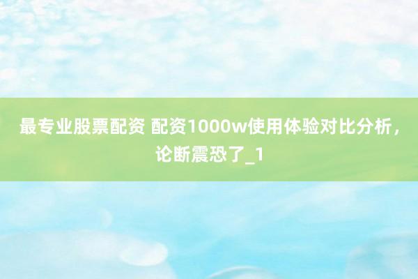 最专业股票配资 配资1000w使用体验对比分析，论断震恐了_1