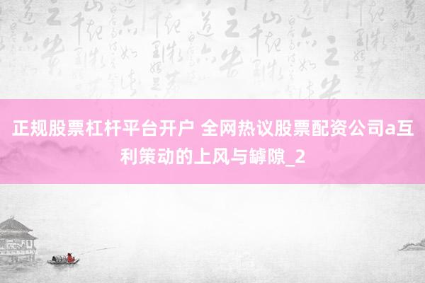 正规股票杠杆平台开户 全网热议股票配资公司a互利策动的上风与罅隙_2