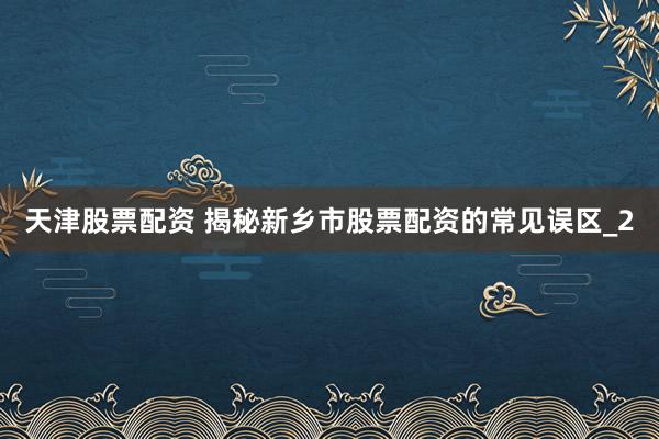 天津股票配资 揭秘新乡市股票配资的常见误区_2