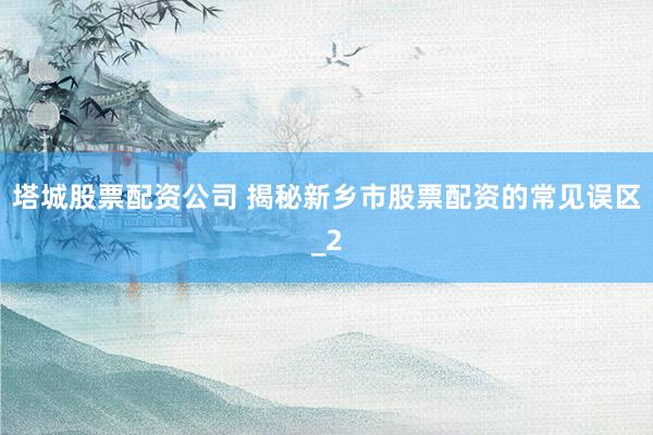塔城股票配资公司 揭秘新乡市股票配资的常见误区_2
