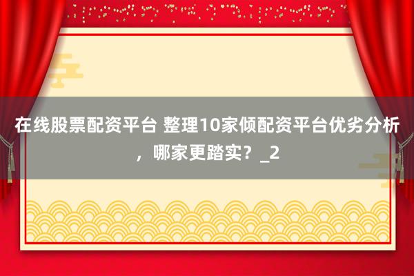 在线股票配资平台 整理10家倾配资平台优劣分析，哪家更踏实？_2