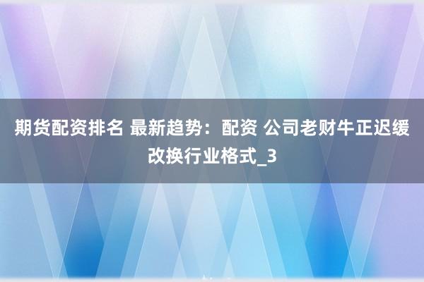 期货配资排名 最新趋势：配资 公司老财牛正迟缓改换行业格式_3