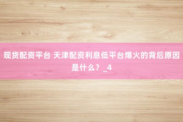现货配资平台 天津配资利息低平台爆火的背后原因是什么？_4