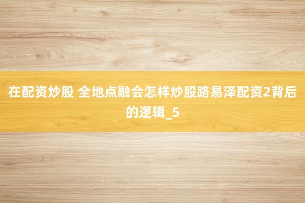 在配资炒股 全地点融会怎样炒股路易泽配资2背后的逻辑_5