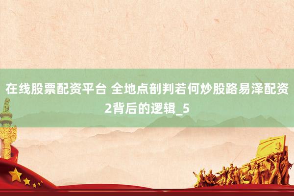 在线股票配资平台 全地点剖判若何炒股路易泽配资2背后的逻辑_5