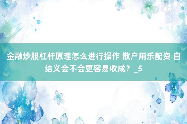 金融炒股杠杆原理怎么进行操作 散户用乐配资 白结义会不会更容易收成？_5