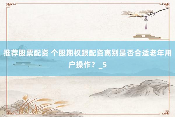 推荐股票配资 个股期权跟配资离别是否合适老年用户操作？_5