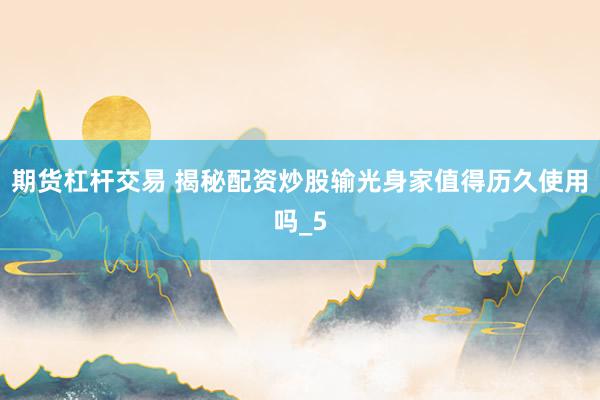 期货杠杆交易 揭秘配资炒股输光身家值得历久使用吗_5