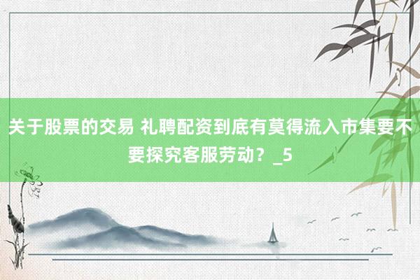 关于股票的交易 礼聘配资到底有莫得流入市集要不要探究客服劳动？_5