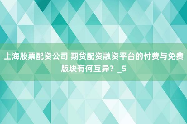 上海股票配资公司 期货配资融资平台的付费与免费版块有何互异？_5