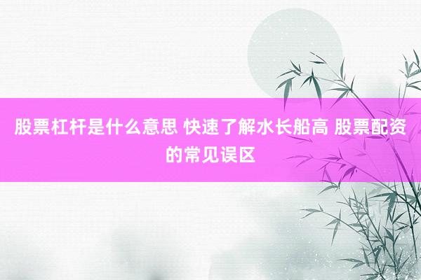 股票杠杆是什么意思 快速了解水长船高 股票配资的常见误区
