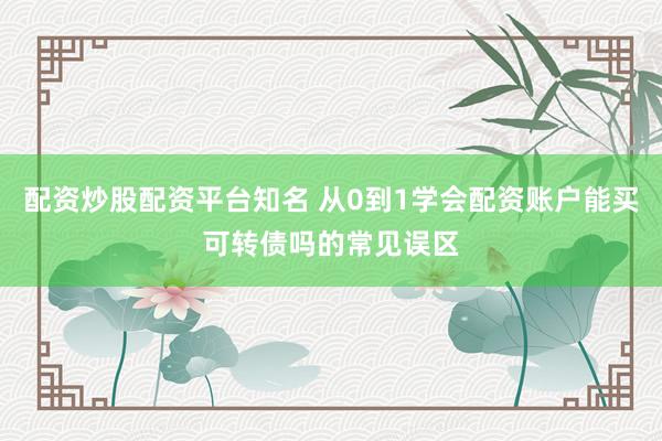 配资炒股配资平台知名 从0到1学会配资账户能买可转债吗的常见误区