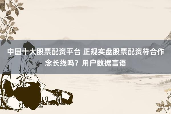 中国十大股票配资平台 正规实盘股票配资符合作念长线吗？用户数据言语