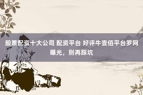股票配资十大公司 配资平台 好评牛壹佰平台罗网曝光，别再踩坑