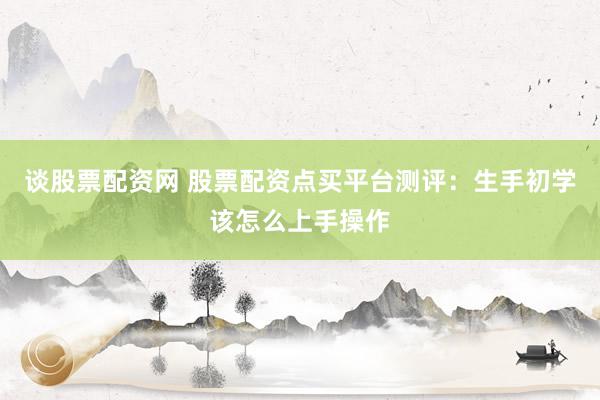 谈股票配资网 股票配资点买平台测评：生手初学该怎么上手操作