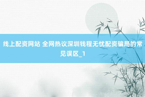 线上配资网站 全网热议深圳钱程无忧配资骗局的常见误区_1
