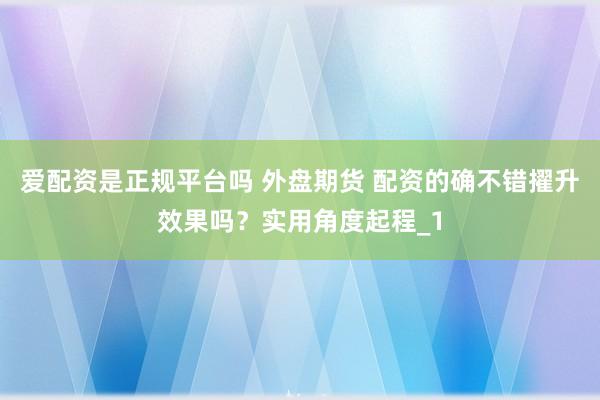 爱配资是正规平台吗 外盘期货 配资的确不错擢升效果吗？实用角度起程_1