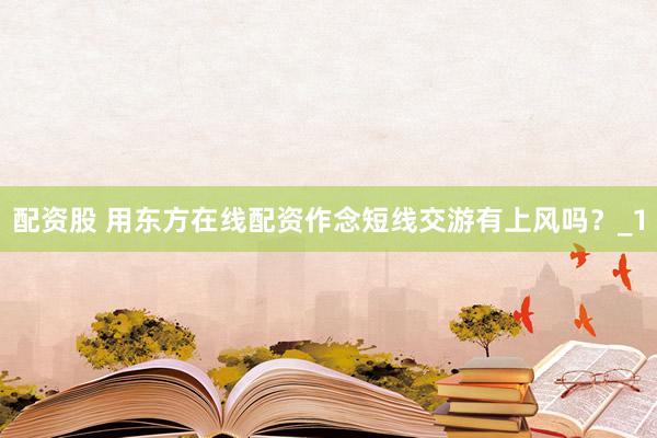 配资股 用东方在线配资作念短线交游有上风吗？_1