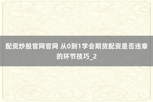 配资炒股官网官网 从0到1学会期货配资是否违章的环节技巧_2