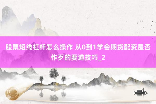 股票短线杠杆怎么操作 从0到1学会期货配资是否作歹的要道技巧_2