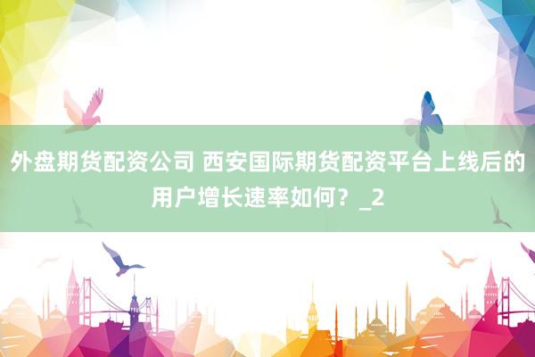 外盘期货配资公司 西安国际期货配资平台上线后的用户增长速率如何?_2