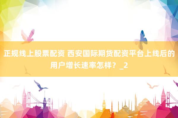 正规线上股票配资 西安国际期货配资平台上线后的用户增长速率怎样?_2