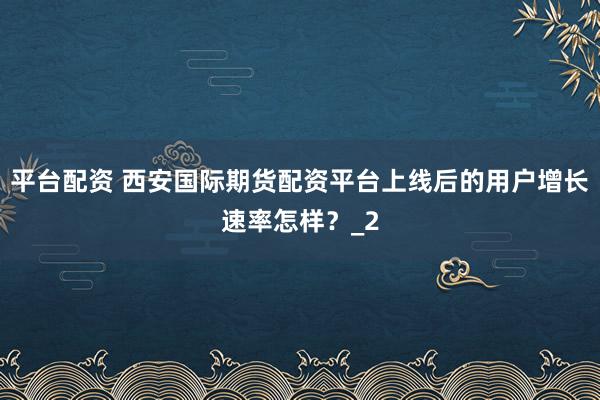 平台配资 西安国际期货配资平台上线后的用户增长速率怎样？_2