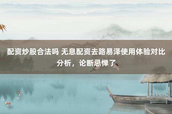 配资炒股合法吗 无息配资去路易泽使用体验对比分析，论断忌惮了