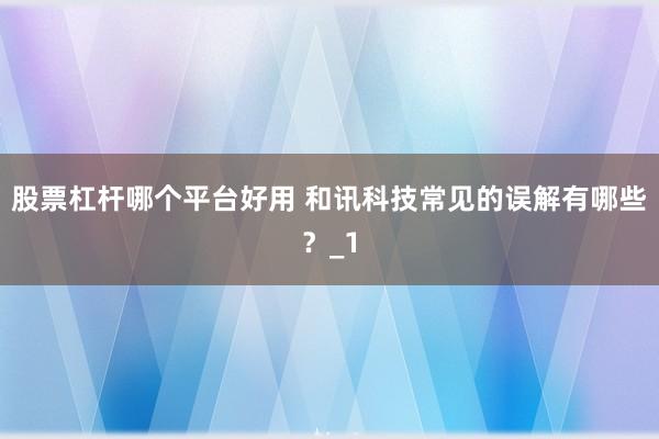 股票杠杆哪个平台好用 和讯科技常见的误解有哪些？_1