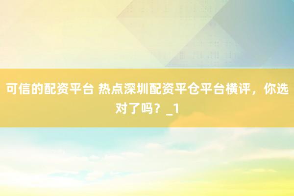可信的配资平台 热点深圳配资平仓平台横评，你选对了吗？_1