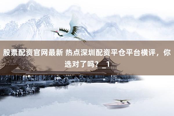 股票配资官网最新 热点深圳配资平仓平台横评，你选对了吗？_1