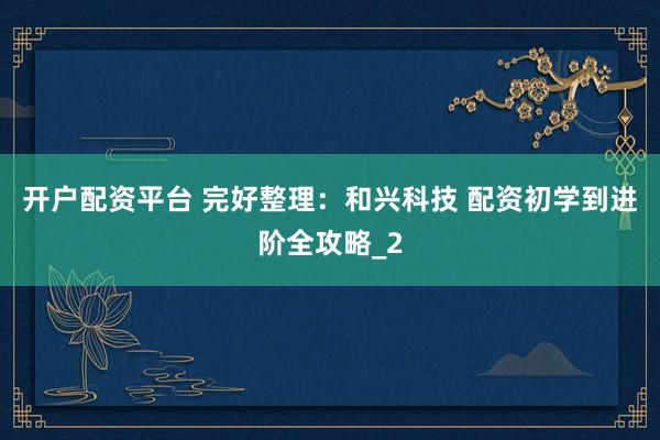 开户配资平台 完好整理：和兴科技 配资初学到进阶全攻略_2