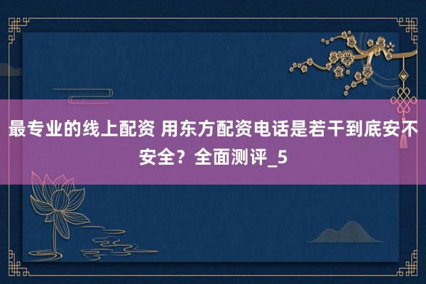 最专业的线上配资 用东方配资电话是若干到底安不安全？全面测评_5