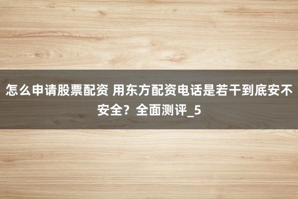 怎么申请股票配资 用东方配资电话是若干到底安不安全?全面测评_5