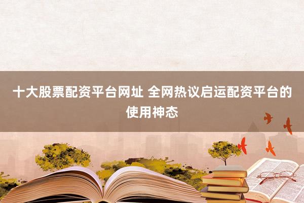 十大股票配资平台网址 全网热议启运配资平台的使用神态