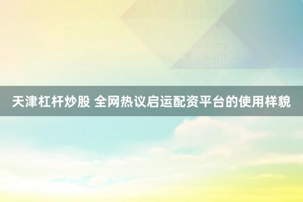天津杠杆炒股 全网热议启运配资平台的使用样貌