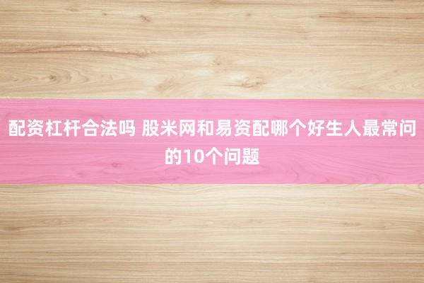 配资杠杆合法吗 股米网和易资配哪个好生人最常问的10个问题