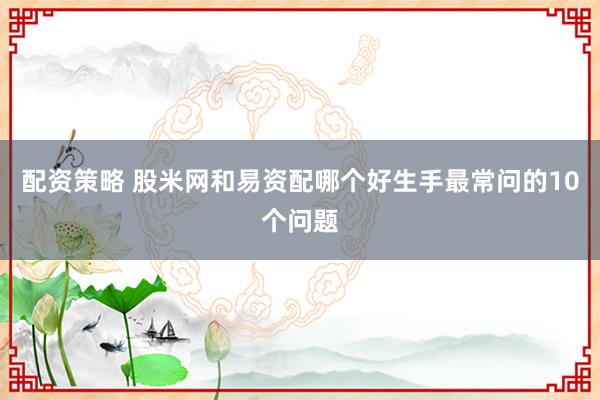 配资策略 股米网和易资配哪个好生手最常问的10个问题