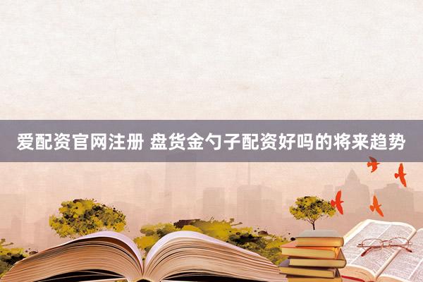 爱配资官网注册 盘货金勺子配资好吗的将来趋势