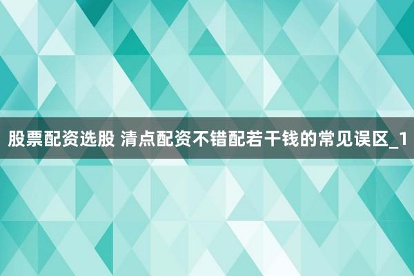 股票配资选股 清点配资不错配若干钱的常见误区_1