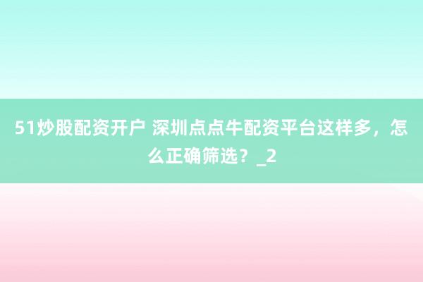 51炒股配资开户 深圳点点牛配资平台这样多，怎么正确筛选？_2