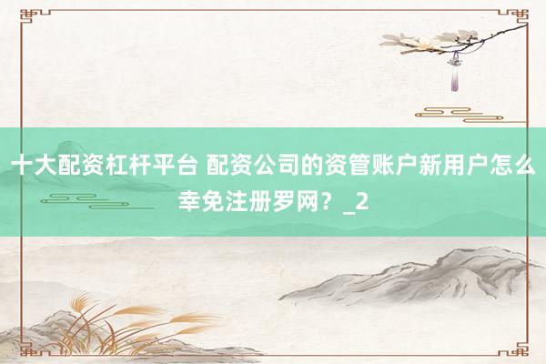 十大配资杠杆平台 配资公司的资管账户新用户怎么幸免注册罗网？_2
