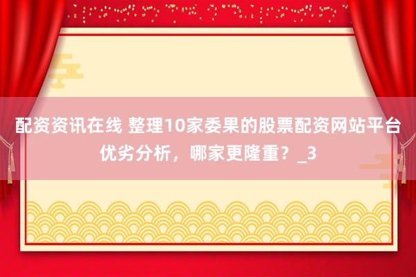 配资资讯在线 整理10家委果的股票配资网站平台优劣分析，哪家更隆重？_3