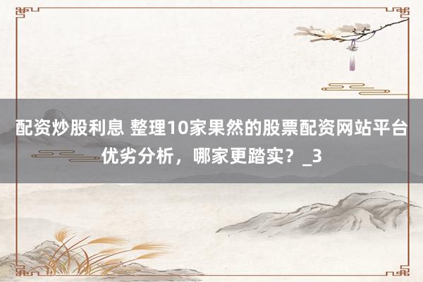 配资炒股利息 整理10家果然的股票配资网站平台优劣分析，哪家更踏实？_3