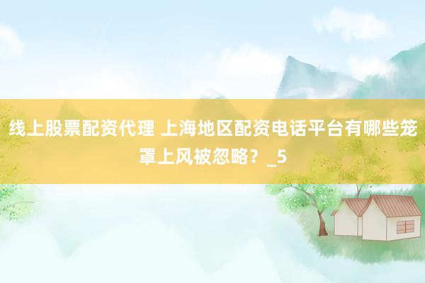 线上股票配资代理 上海地区配资电话平台有哪些笼罩上风被忽略？_5