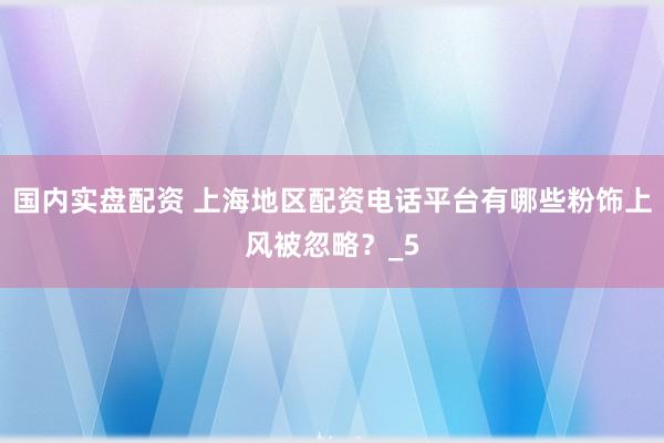 国内实盘配资 上海地区配资电话平台有哪些粉饰上风被忽略？_5
