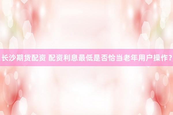 长沙期货配资 配资利息最低是否恰当老年用户操作？