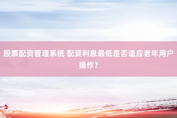 股票配资管理系统 配资利息最低是否适应老年用户操作？