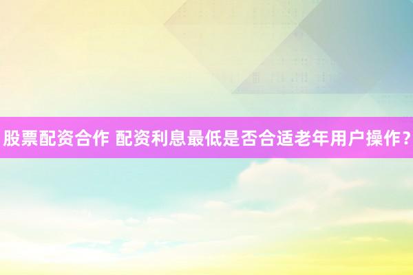 股票配资合作 配资利息最低是否合适老年用户操作?