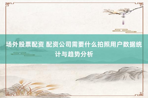 场外股票配资 配资公司需要什么拍照用户数据统计与趋势分析